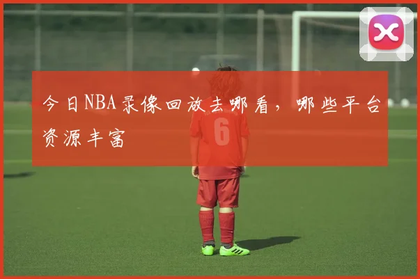 今日NBA录像回放去哪看，哪些平台资源丰富