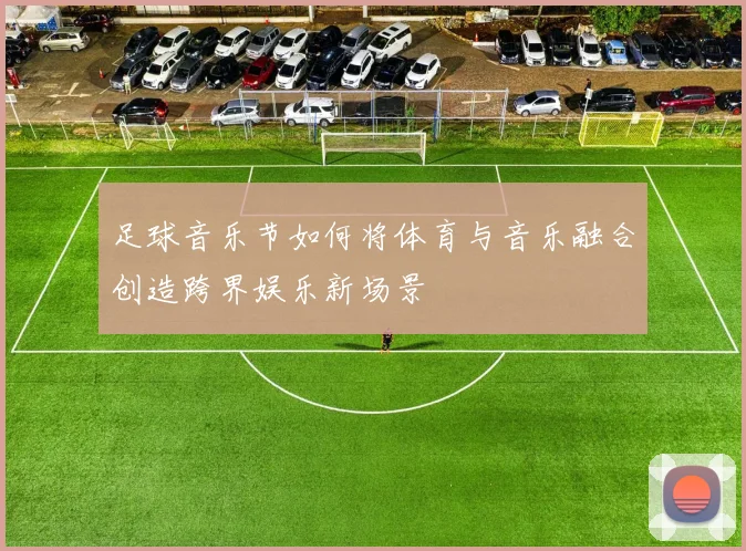 足球音乐节如何将体育与音乐融合创造跨界娱乐新场景
